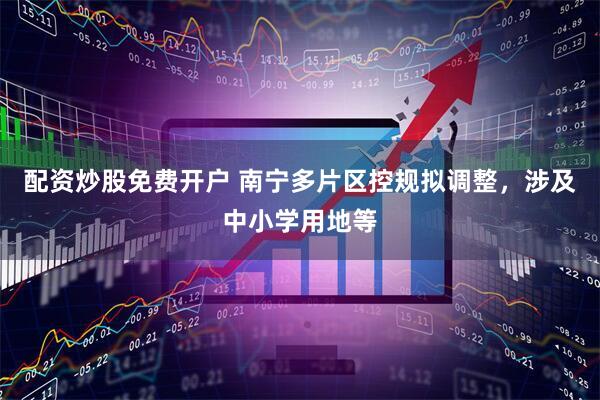 配资炒股免费开户 南宁多片区控规拟调整，涉及中小学用地等