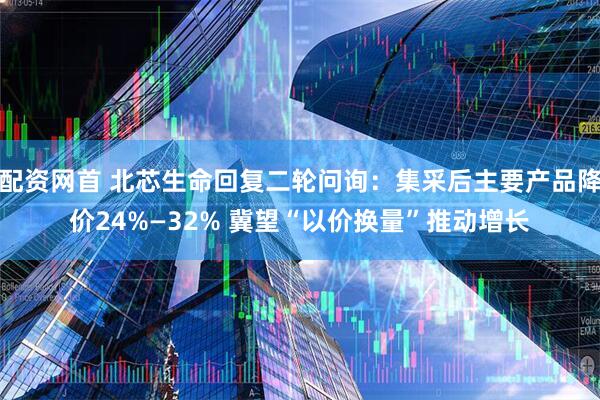配资网首 北芯生命回复二轮问询：集采后主要产品降价24%—32% 冀望“以价换量”推动增长