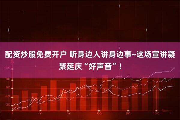 配资炒股免费开户 听身边人讲身边事~这场宣讲凝聚延庆“好声音”！