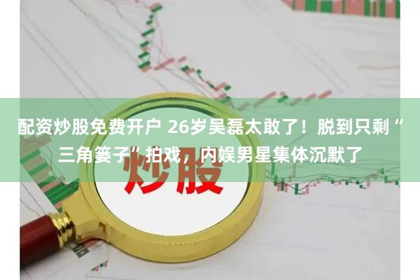 配资炒股免费开户 26岁吴磊太敢了！脱到只剩“三角篓子”拍戏，内娱男星集体沉默了