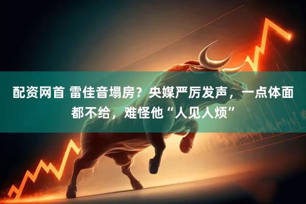 配资网首 雷佳音塌房？央媒严厉发声，一点体面都不给，难怪他“人见人烦”
