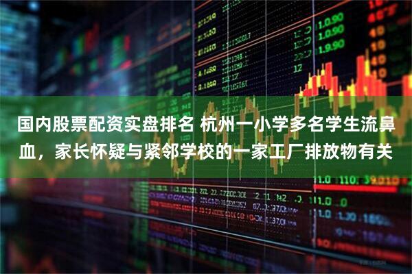 国内股票配资实盘排名 杭州一小学多名学生流鼻血，家长怀疑与紧邻学校的一家工厂排放物有关