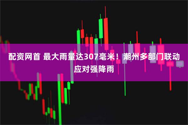 配资网首 最大雨量达307毫米！潮州多部门联动应对强降雨