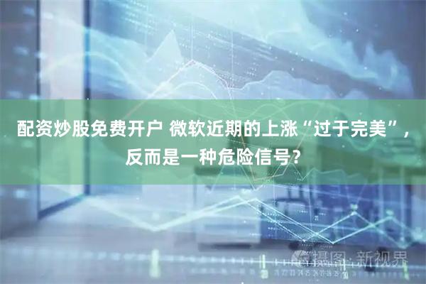 配资炒股免费开户 微软近期的上涨“过于完美”，反而是一种危险信号？