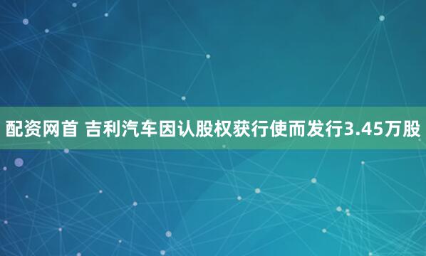 配资网首 吉利汽车因认股权获行使而发行3.45万股