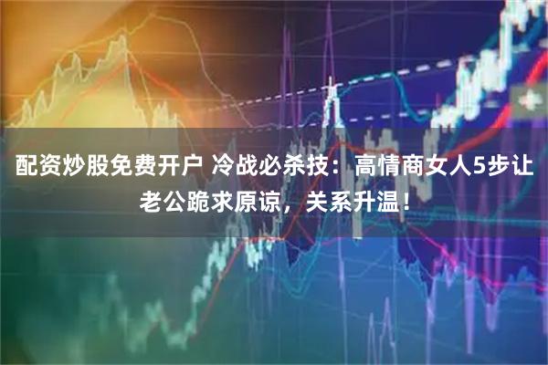 配资炒股免费开户 冷战必杀技：高情商女人5步让老公跪求原谅，关系升温！
