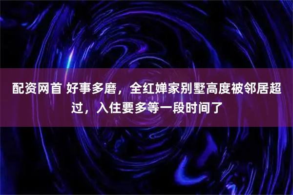 配资网首 好事多磨，全红婵家别墅高度被邻居超过，入住要多等一段时间了
