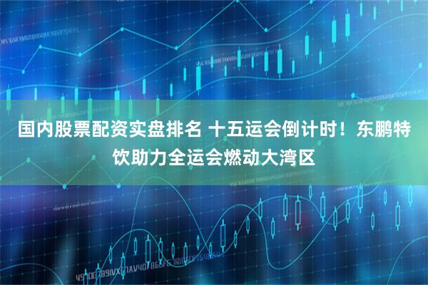 国内股票配资实盘排名 十五运会倒计时！东鹏特饮助力全运会燃动大湾区