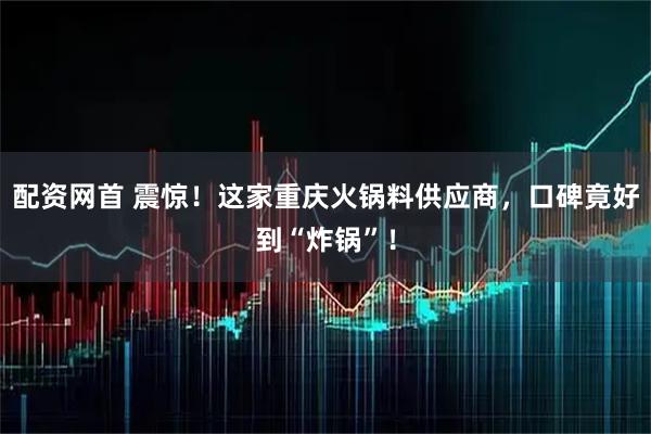 配资网首 震惊！这家重庆火锅料供应商，口碑竟好到“炸锅”！