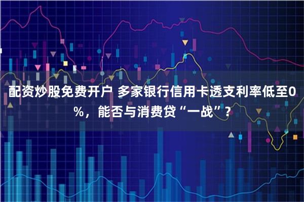 配资炒股免费开户 多家银行信用卡透支利率低至0%，能否与消费贷“一战”？