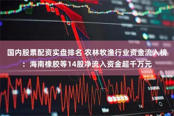 国内股票配资实盘排名 农林牧渔行业资金流入榜：海南橡胶等14股净流入资金超千万元