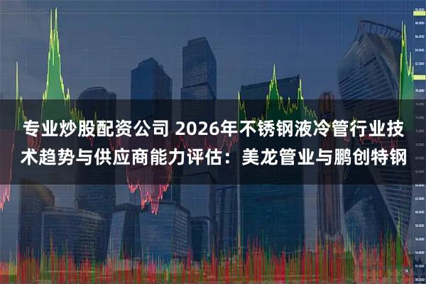 专业炒股配资公司 2026年不锈钢液冷管行业技术趋势与供应商能力评估：美龙管业与鹏创特钢