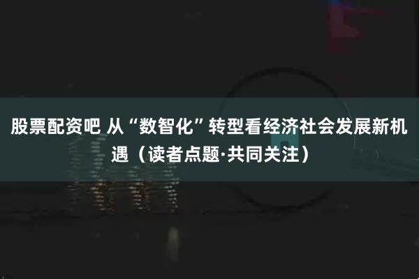 股票配资吧 从“数智化”转型看经济社会发展新机遇（读者点题·共同关注）