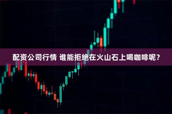配资公司行情 谁能拒绝在火山石上喝咖啡呢？