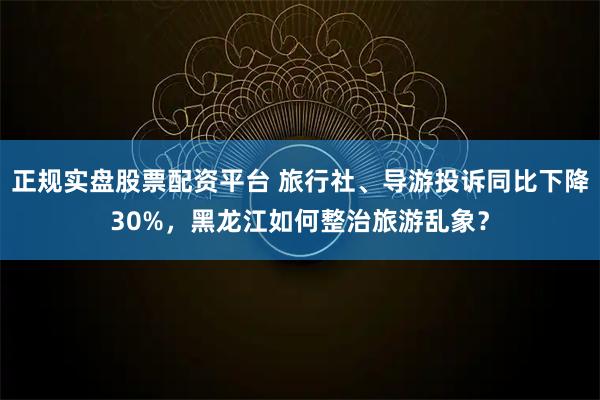 正规实盘股票配资平台 旅行社、导游投诉同比下降30%，黑龙江如何整治旅游乱象？