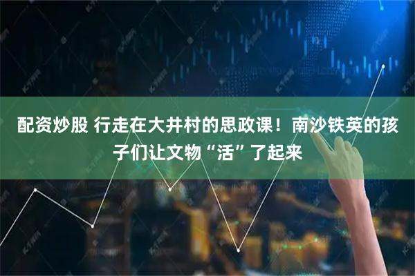 配资炒股 行走在大井村的思政课！南沙铁英的孩子们让文物“活”了起来
